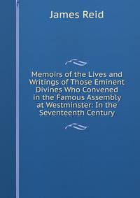 Memoirs of the Lives and Writings of Those Eminent Divines Who Convened in the Famous Assembly at Westminster: In the Seventeenth Century