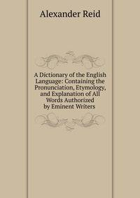 A Dictionary of the English Language: Containing the Pronunciation, Etymology, and Explanation of All Words Authorized by Eminent Writers .