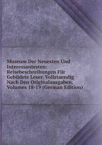 Museum Der Neuesten Und Interessantesten: Reisebeschreibungen Fur Gebildete Leser. Vollstaendig Nach Den Originalausgaben, Volumes 18-19 (German Edition)