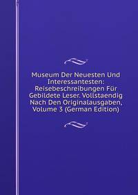 Museum Der Neuesten Und Interessantesten: Reisebeschreibungen Fur Gebildete Leser. Vollstaendig Nach Den Originalausgaben, Volume 3 (German Edition)