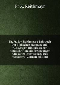 Dr. Fr. Sav. Reithmayr's Lehrbuch Der Biblischen Hermeneutik: Aus Dessen Hinterlassenen Handschriften Mit Erg?nzungen Und Einer Lebensskizze Des Verfassers (German Edition)