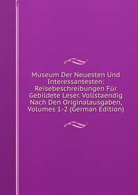 Museum Der Neuesten Und Interessantesten: Reisebeschreibungen Fur Gebildete Leser. Vollstaendig Nach Den Originalausgaben, Volumes 1-2 (German Edition)
