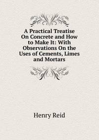 A Practical Treatise On Concrete and How to Make It: With Observations On the Uses of Cements, Limes and Mortars