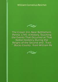 The Crown Inn, Near Bethlehem. Penna. 1745: A History, Touching the Events That Occurred at That Noble Hostelry, During the Reigns of the Second and . Tract" . Bucks County . from William Pe