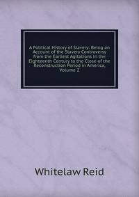 A Political History of Slavery: Being an Account of the Slavery Controversy from the Earliest Agitations in the Eighteenth Century to the Close of the Reconstruction Period in America, Volume 2