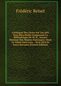 Catalogue Des Livres Sur Les Arts Tous Bien Relies Composant La Bibliotheque De M. R., Ancien Direteur Des Musees Nationaux: Dont La Vente Aura Lieu, . Avril 1876 Et Jours Suivants (French Edition)