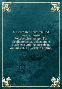 Museum Der Neuesten Und Interessantesten: Reisebeschreibungen Fur Gebildete Leser. Vollstaendig Nach Den Originalausgaben, Volumes 16-17 (German Edition)