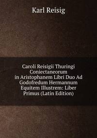Caroli Reisigii Thuringi Coniectaneorum in Aristophanem Libri Duo Ad Godofredum Hermannum Equitem Illustrem: Liber Primus (Latin Edition)
