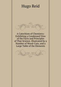 A Catechism of Chemistry: Exhibiting a Condensed View of the Facts and Principles of That Science. Illustrated by a Number of Wood-Cuts, and a Large Table of the Elements