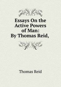 Essays On the Active Powers of Man: By Thomas Reid, .