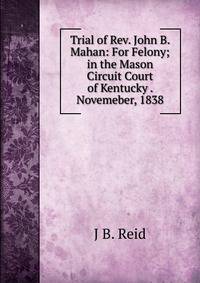 Trial of Rev. John B. Mahan: For Felony; in the Mason Circuit Court of Kentucky . Novemeber, 1838