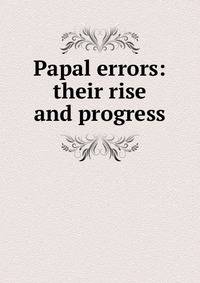 Papal errors: their rise and progress
