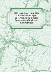 Little Ann, or, Familiar conversations upon interesting subjects: between a child and her parents