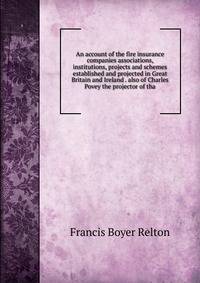 An account of the fire insurance companies associations, institutions, projects and schemes established and projected in Great Britain and Ireland . also of Charles Povey the projector of tha
