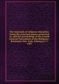 The materials of religious education: being the principal papers presented at, and the proceedings of the Fourth General Convention of the Religious . Rochester, New York, February 5-7, 1907