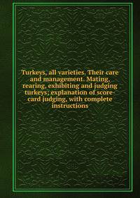 Turkeys, all varieties. Their care and management. Mating, rearing, exhibiting and judging turkeys; explanation of score-card judging, with complete instructions