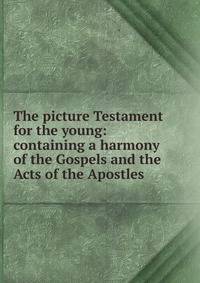 The picture Testament for the young: containing a harmony of the Gospels and the Acts of the Apostles