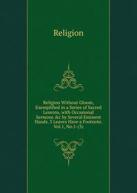 Religion Without Gloom, Exemplified in a Series of Sacred Lessons, with Occasional Sermons &amp;c by Several Eminent Hands. 3 Leaves Have a Footnote. Vol.1, No.1-(3).