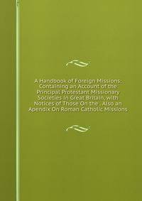 A Handbook of Foreign Missions: Containing an Account of the Principal Protestant Missionary Societies in Great Britain, with Notices of Those On the . Also an Apendix On Roman Catholic Missions