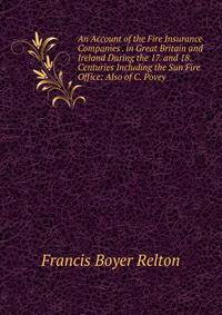 An Account of the Fire Insurance Companies . in Great Britain and Ireland During the 17. and 18. Centuries Including the Sun Fire Office: Also of C. Povey .