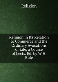 Religion in Its Relation to Commerce and the Ordinary Avocations of Life, a Course of Lects. Ed. by W.H. Rule.