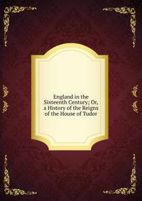 England in the Sixteenth Century; Or, a History of the Reigns of the House of Tudor