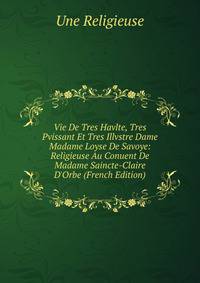 Vie De Tres Havlte, Tres Pvissant Et Tres Illvstre Dame Madame Loyse De Savoye: Religieuse Au Conuent De Madame Saincte-Claire D'Orbe (French Edition)