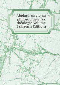 Abelard, sa vie, sa philosophie et sa theologie Volume 1 (French Edition)