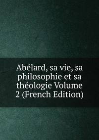 Abelard, sa vie, sa philosophie et sa theologie Volume 2 (French Edition)