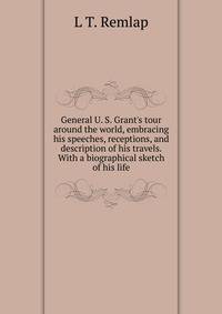 General U. S. Grant's tour around the world, embracing his speeches, receptions, and description of his travels. With a biographical sketch of his life