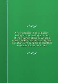 A new chapter in an old story: being an interesting account of the strange steps by which a great modern business has grown out of ancient conditions together with a look into the future