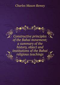 Constructive principles of the Bahai movement; a summary of the history, object and institutions of the Bahai religious teachings