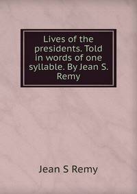 Lives of the presidents. Told in words of one syllable. By Jean S. Remy