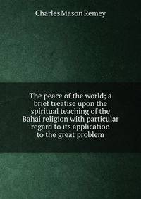 The peace of the world; a brief treatise upon the spiritual teaching of the Bahai religion with particular regard to its application to the great problem