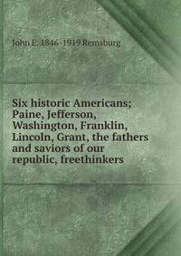 Six historic Americans; Paine, Jefferson, Washington, Franklin, Lincoln, Grant, the fathers and saviors of our republic, freethinkers