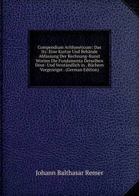 Compendium Arithmeticum: Das Its: Eine Kurtze Und Behande Abfassung Der Rechnung-Kunst Worinn Die Fundamenta Derselben Deut- Und Verstandlich in . Buchern Vorgezeiget . (German Edition)