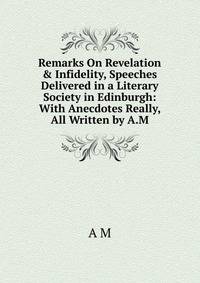 Remarks On Revelation &amp; Infidelity, Speeches Delivered in a Literary Society in Edinburgh: With Anecdotes Really, All Written by A.M.