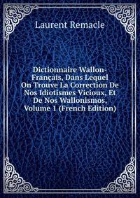Dictionnaire Wallon-Francais, Dans Lequel On Trouve La Correction De Nos Idiotismes Vicioux, Et De Nos Wallonismos, Volume 1 (French Edition)