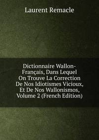 Dictionnaire Wallon-Francais, Dans Lequel On Trouve La Correction De Nos Idiotismes Vicioux, Et De Nos Wallonismos, Volume 2 (French Edition)