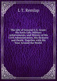 The Life of General U.S. Grant: His Early Life, Military Achievements, and History of His Civil Administration, His Sickness and Death, Together with His Tour Around the World .