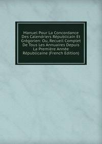 Manuel Pour La Concordance Des Calendriers Republicain Et Gregorien: Ou, Recueil Complet De Tous Les Annuaires Depuis La Premiere Annee Republicaine (French Edition)