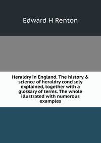 Heraldry in England. The history &amp; science of heraldry concisely explained, together with a glossary of terms. The whole illustrated with numerous examples