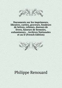 Documents sur les imprimeurs, libraires, carties, graveurs, fondeurs de lettres, relieurs, doreurs de livres, faiseurs de fermoirs, enlumineurs, . Archives Nationales et au D (French Edition)