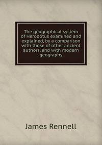 The geographical system of Herodotus examined and explained, by a comparison with those of other ancient authors, and with modern geography