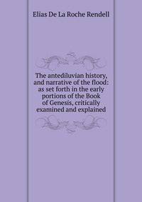 The antediluvian history, and narrative of the flood: as set forth in the early portions of the Book of Genesis, critically examined and explained