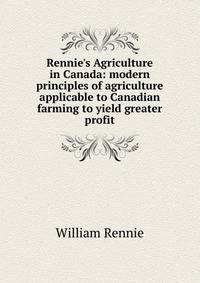 Rennie's Agriculture in Canada: modern principles of agriculture applicable to Canadian farming to yield greater profit
