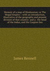 Memoir of a map of Hindoostan; or The Mogul Empire: : with an introduction, illustrative of the geography and present division of that country: and a . the head of the Indus, and the Caspian Sea.