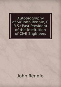 Autobiography of Sir John Rennie, F.R.S.: Past President of the Institution of Civil Engineers