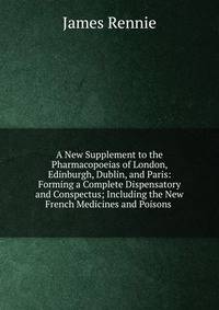 A New Supplement to the Pharmacopoeias of London, Edinburgh, Dublin, and Paris: Forming a Complete Dispensatory and Conspectus; Including the New French Medicines and Poisons .