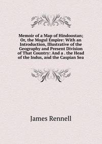 Memoir of a Map of Hindoostan; Or, the Mogul Empire: With an Introduction, Illustrative of the Geography and Present Division of That Country: And a . the Head of the Indus, and the Caspian Sea